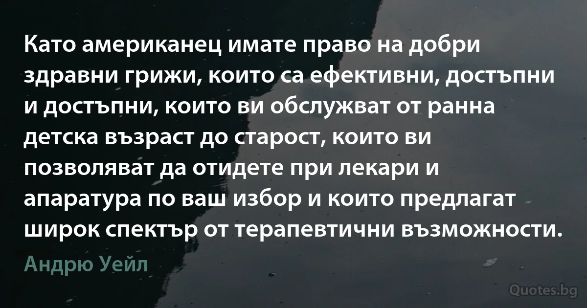 Като американец имате право на добри здравни грижи, които са ефективни, достъпни и достъпни, които ви обслужват от ранна детска възраст до старост, които ви позволяват да отидете при лекари и апаратура по ваш избор и които предлагат широк спектър от терапевтични възможности. (Андрю Уейл)