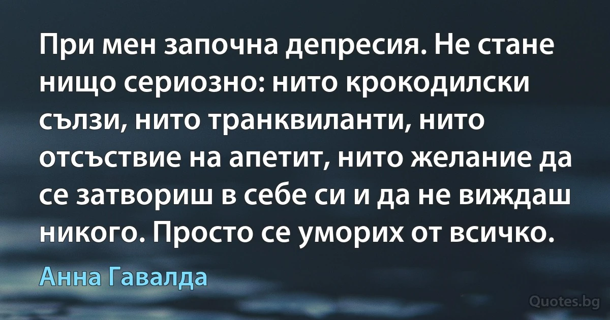 При мен започна депресия. Не стане нищо сериозно: нито крокодилски сълзи, нито транквиланти, нито отсъствие на апетит, нито желание да се затвориш в себе си и да не виждаш никого. Просто се уморих от всичко. (Анна Гавалда)