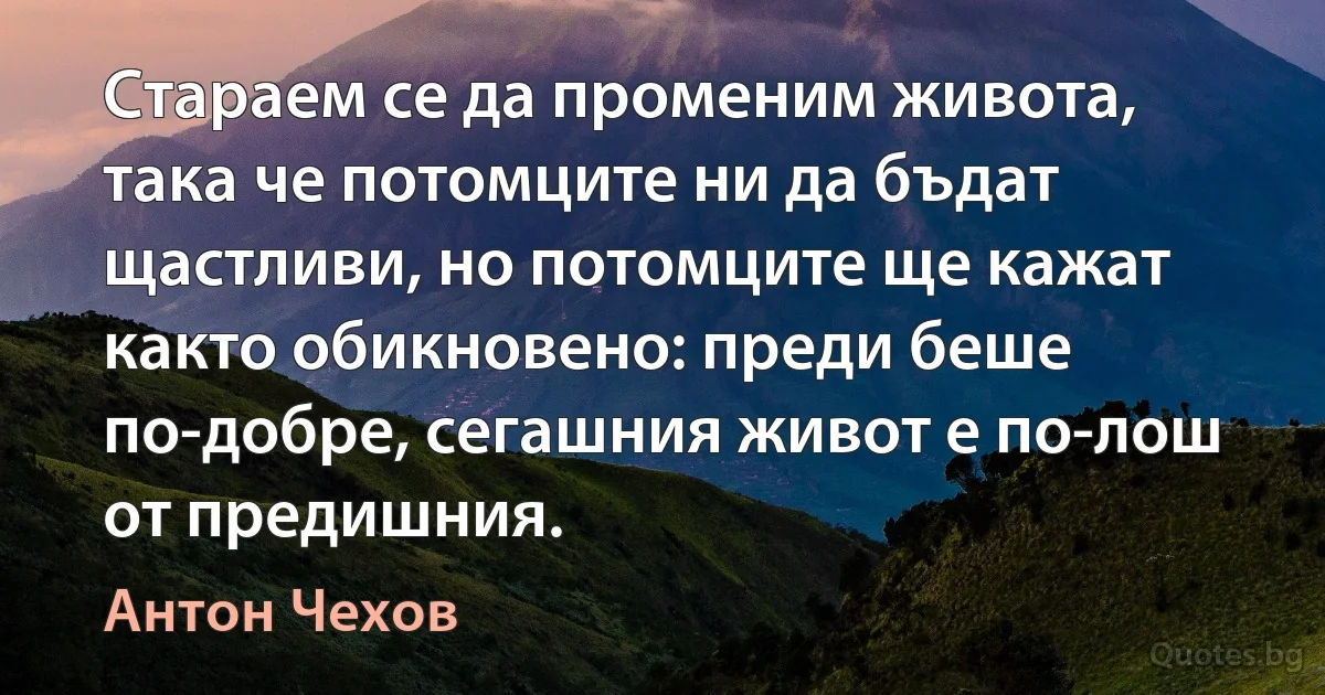 Стараем се да променим живота, така че потомците ни да бъдат щастливи, но потомците ще кажат както обикновено: преди беше по-добре, сегашния живот е по-лош от предишния. (Антон Чехов)