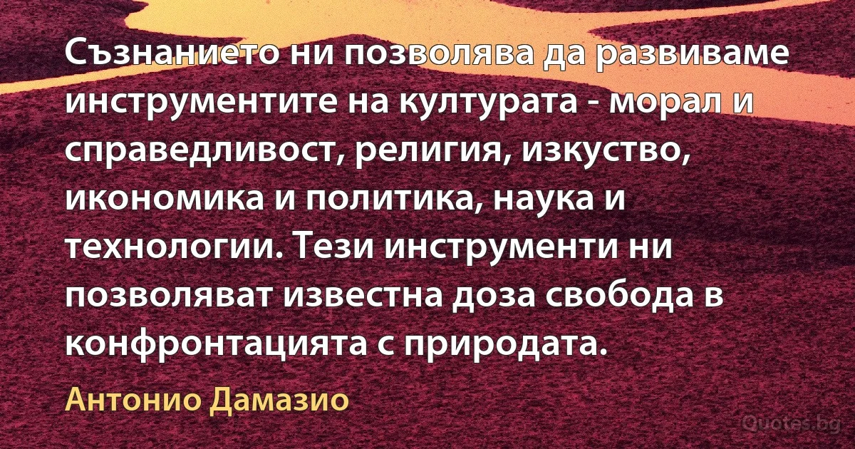 Съзнанието ни позволява да развиваме инструментите на културата - морал и справедливост, религия, изкуство, икономика и политика, наука и технологии. Тези инструменти ни позволяват известна доза свобода в конфронтацията с природата. (Антонио Дамазио)