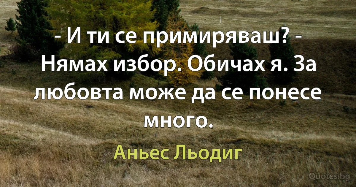 - И ти се примиряваш? - Нямах избор. Обичах я. За любовта може да се понесе много. (Аньес Льодиг)