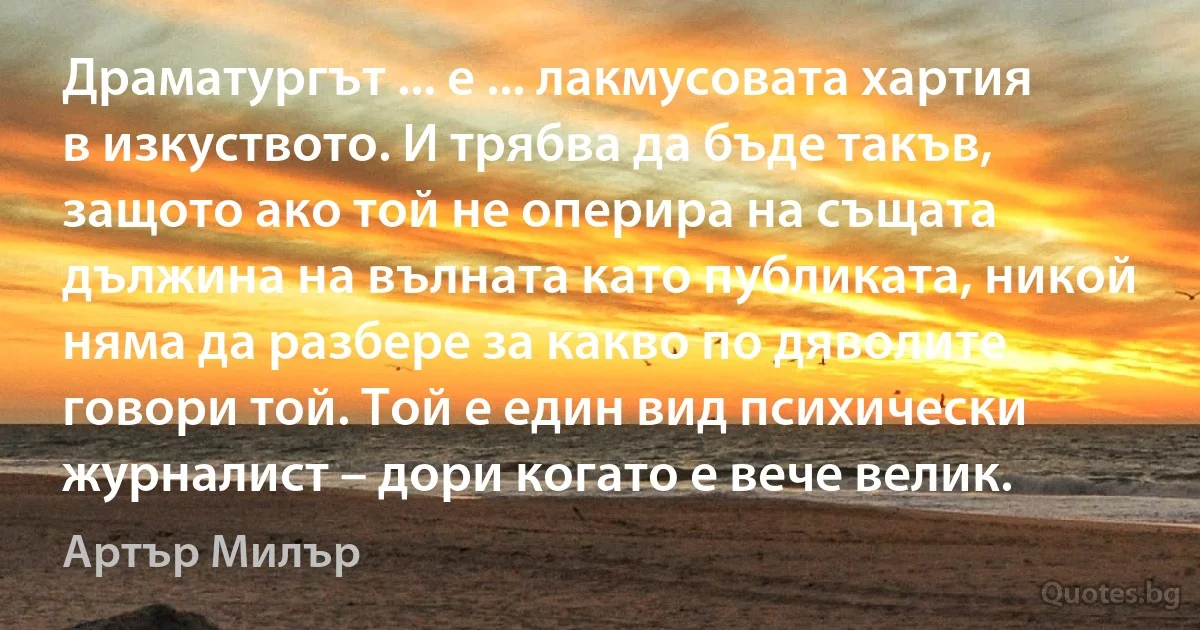 Драматургът ... е ... лакмусовата хартия в изкуството. И трябва да бъде такъв, защото ако той не оперира на същата дължина на вълната като публиката, никой няма да разбере за какво по дяволите говори той. Той е един вид психически журналист – дори когато е вече велик. (Артър Милър)