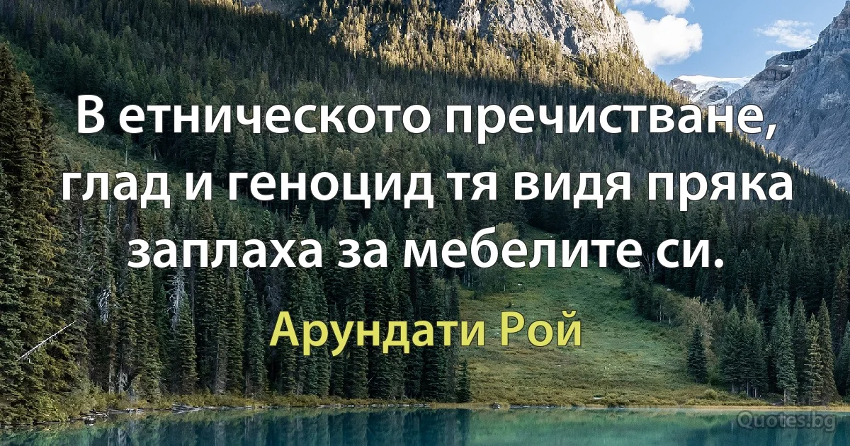 В етническото пречистване, глад и геноцид тя видя пряка заплаха за мебелите си. (Арундати Рой)