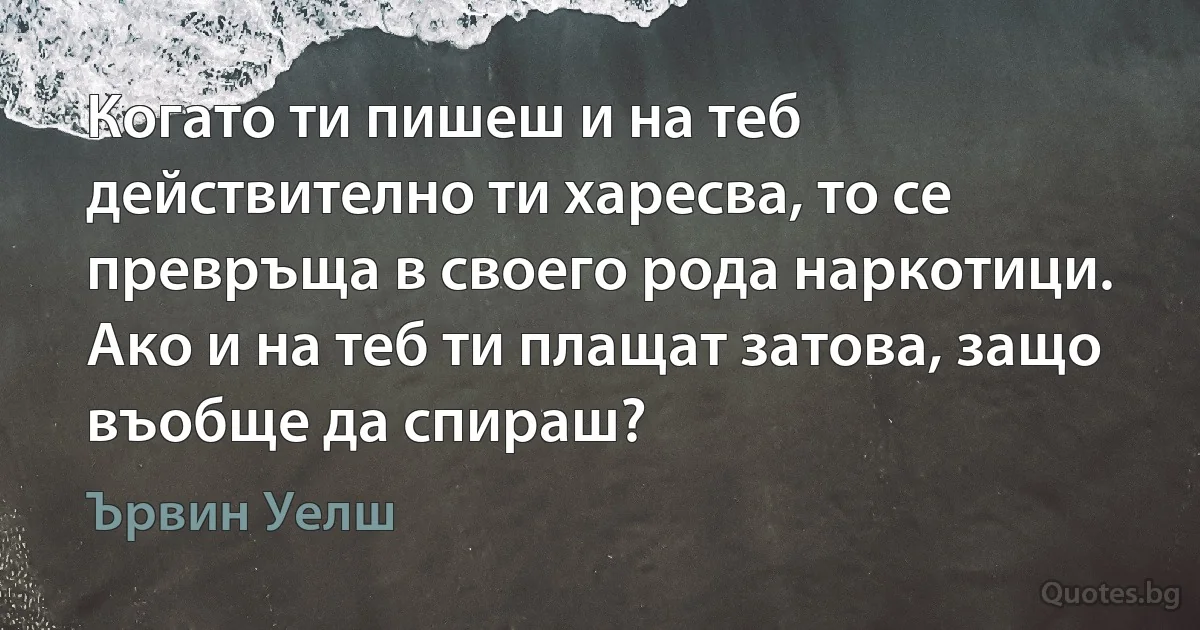 Когато ти пишеш и на теб действително ти харесва, то се превръща в своего рода наркотици. Ако и на теб ти плащат затова, защо въобще да спираш? (Ървин Уелш)