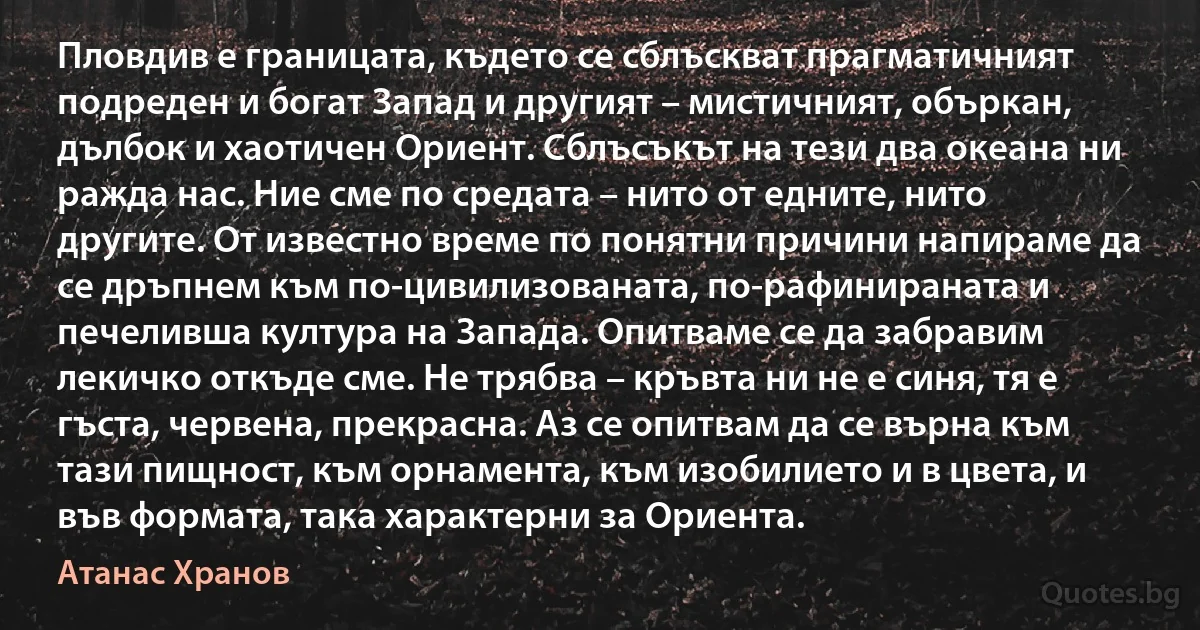 Пловдив е границата, където се сблъскват прагматичният подреден и богат Запад и другият – мистичният, объркан, дълбок и хаотичен Ориент. Сблъсъкът на тези два океана ни ражда нас. Ние сме по средата – нито от едните, нито другите. От известно време по понятни причини напираме да се дръпнем към по-цивилизованата, по-рафинираната и печеливша култура на Запада. Опитваме се да забравим лекичко откъде сме. Не трябва – кръвта ни не е синя, тя е гъста, червена, прекрасна. Аз се опитвам да се върна към тази пищност, към орнамента, към изобилието и в цвета, и във формата, така характерни за Ориента. (Атанас Хранов)