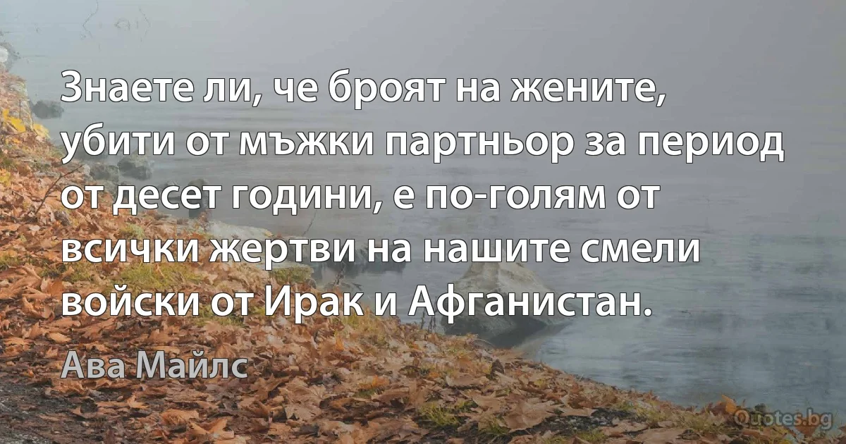 Знаете ли, че броят на жените, убити от мъжки партньор за период от десет години, е по-голям от всички жертви на нашите смели войски от Ирак и Афганистан. (Ава Майлс)