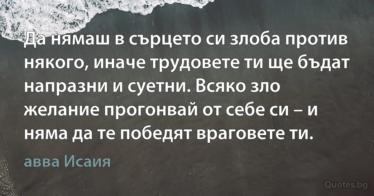 Да нямаш в сърцето си злоба против някого, иначе трудовете ти ще бъдат напразни и суетни. Всяко зло желание прогонвай от себе си – и няма да те победят враговете ти. (авва Исаия)