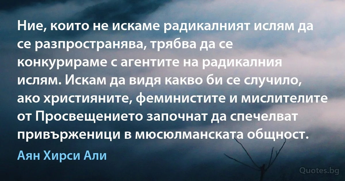 Ние, които не искаме радикалният ислям да се разпространява, трябва да се конкурираме с агентите на радикалния ислям. Искам да видя какво би се случило, ако християните, феминистите и мислителите от Просвещението започнат да спечелват привърженици в мюсюлманската общност. (Аян Хирси Али)