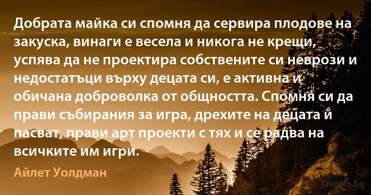 Добрата майка си спомня да сервира плодове на закуска, винаги е весела и никога не крещи, успява да не проектира собствените си неврози и недостатъци върху децата си, е активна и обичана доброволка от общността. Спомня си да прави събирания за игра, дрехите на децата й пасват, прави арт проекти с тях и се радва на всичките им игри. (Айлет Уолдман)