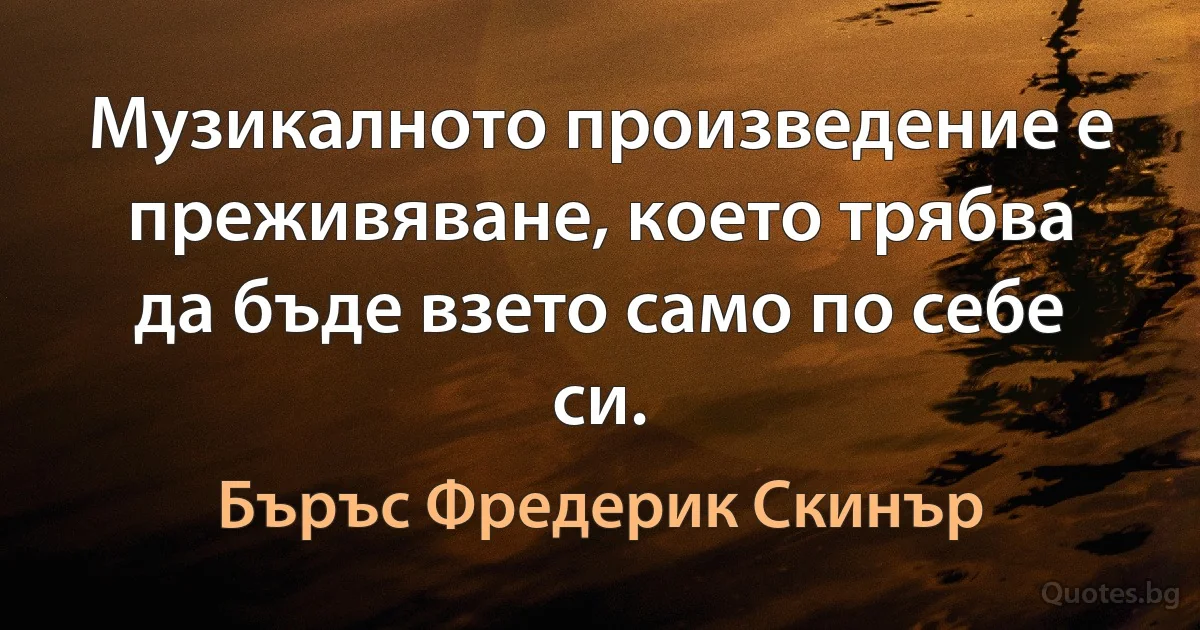 Музикалното произведение е преживяване, което трябва да бъде взето само по себе си. (Бъръс Фредерик Скинър)