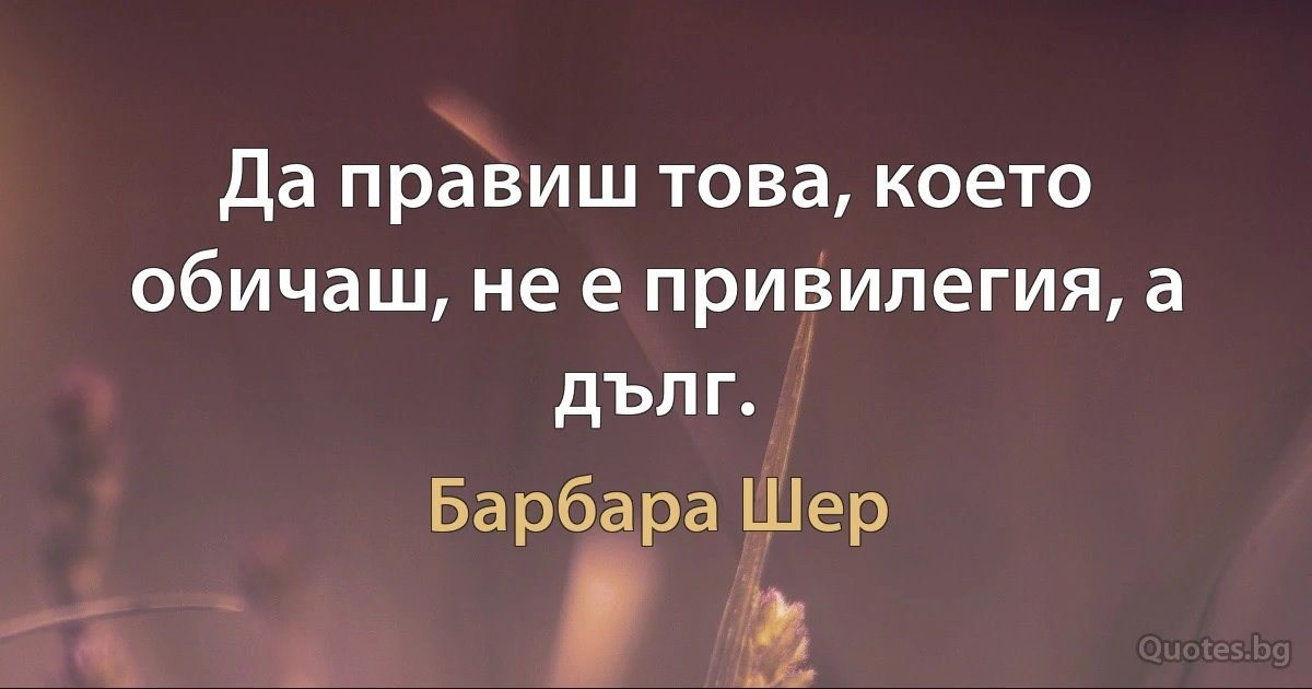 Да правиш това, което обичаш, не е привилегия, а дълг. (Барбара Шер)