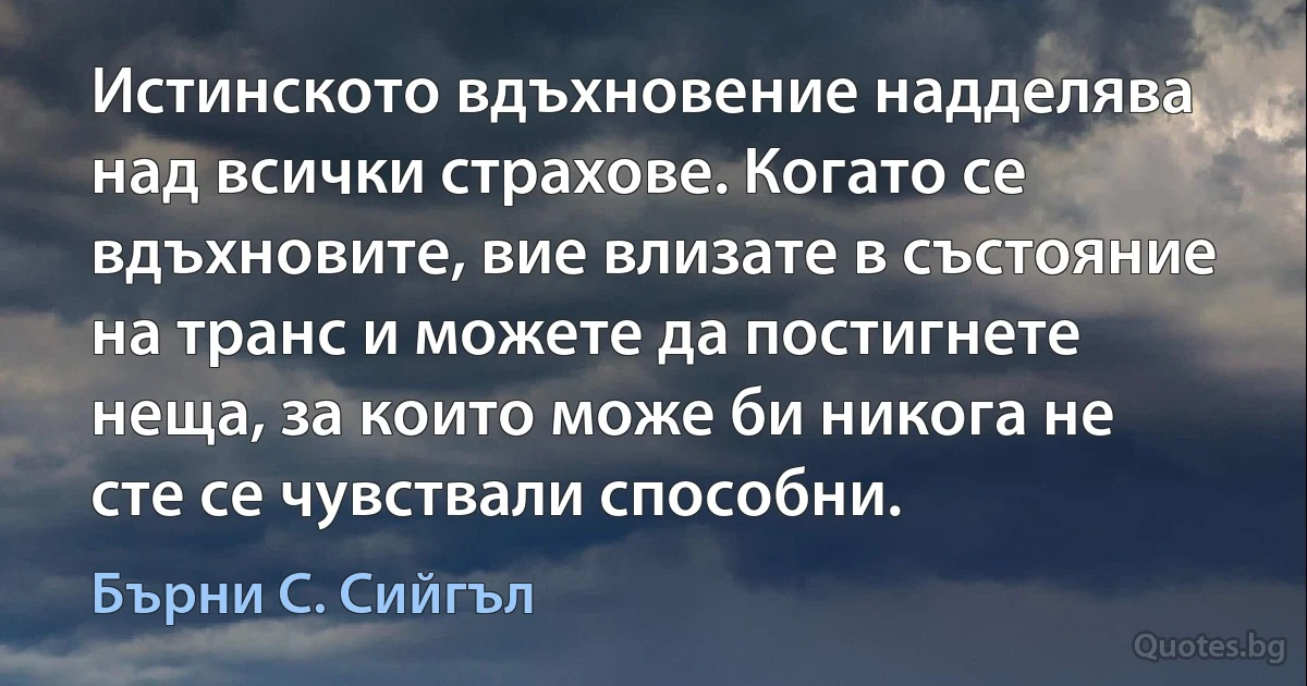 Истинското вдъхновение надделява над всички страхове. Когато се вдъхновите, вие влизате в състояние на транс и можете да постигнете неща, за които може би никога не сте се чувствали способни. (Бърни С. Сийгъл)