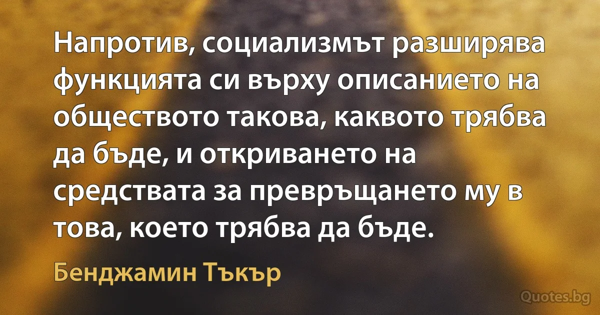 Напротив, социализмът разширява функцията си върху описанието на обществото такова, каквото трябва да бъде, и откриването на средствата за превръщането му в това, което трябва да бъде. (Бенджамин Тъкър)