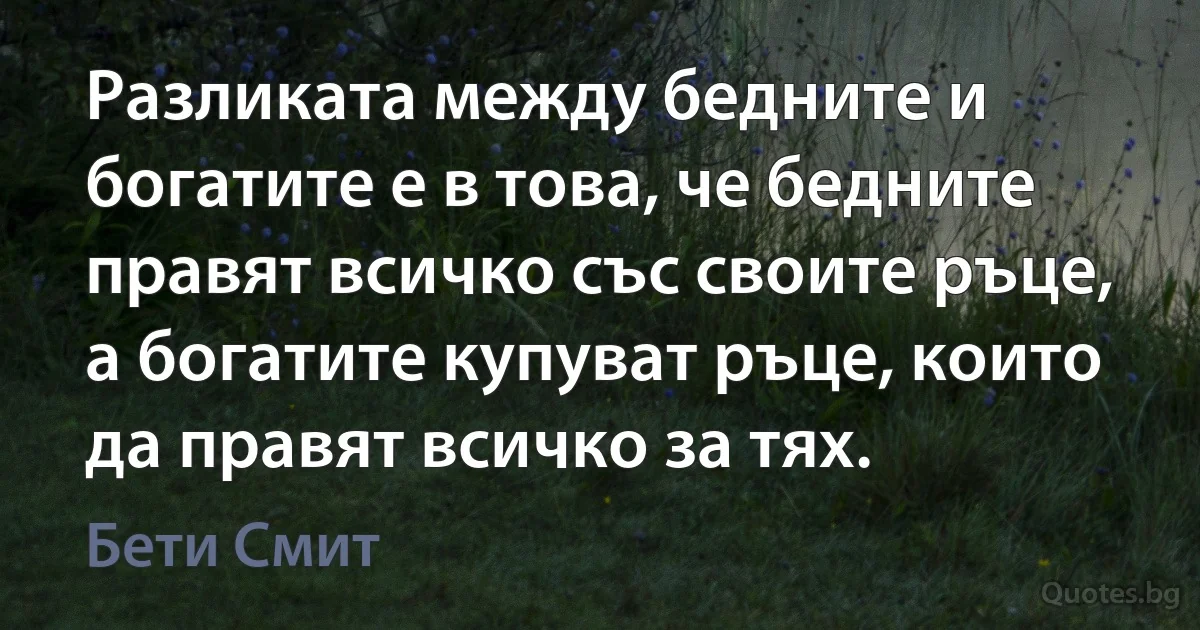 Разликата между бедните и богатите е в това, че бедните правят всичко със своите ръце, а богатите купуват ръце, които да правят всичко за тях. (Бети Смит)