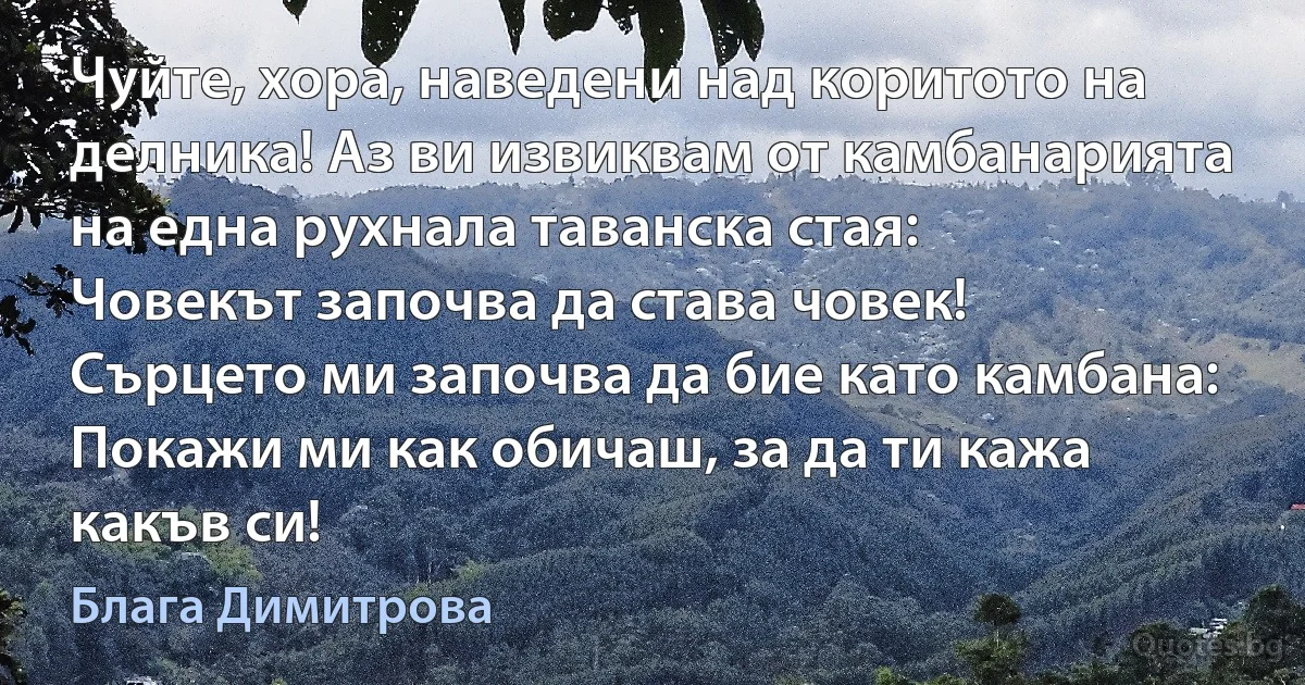 Чуйте, хора, наведени над коритото на делника! Аз ви извиквам от камбанарията на една рухнала таванска стая:
Човекът започва да става човек!
Сърцето ми започва да бие като камбана:
Покажи ми как обичаш, за да ти кажа какъв си! (Блага Димитрова)