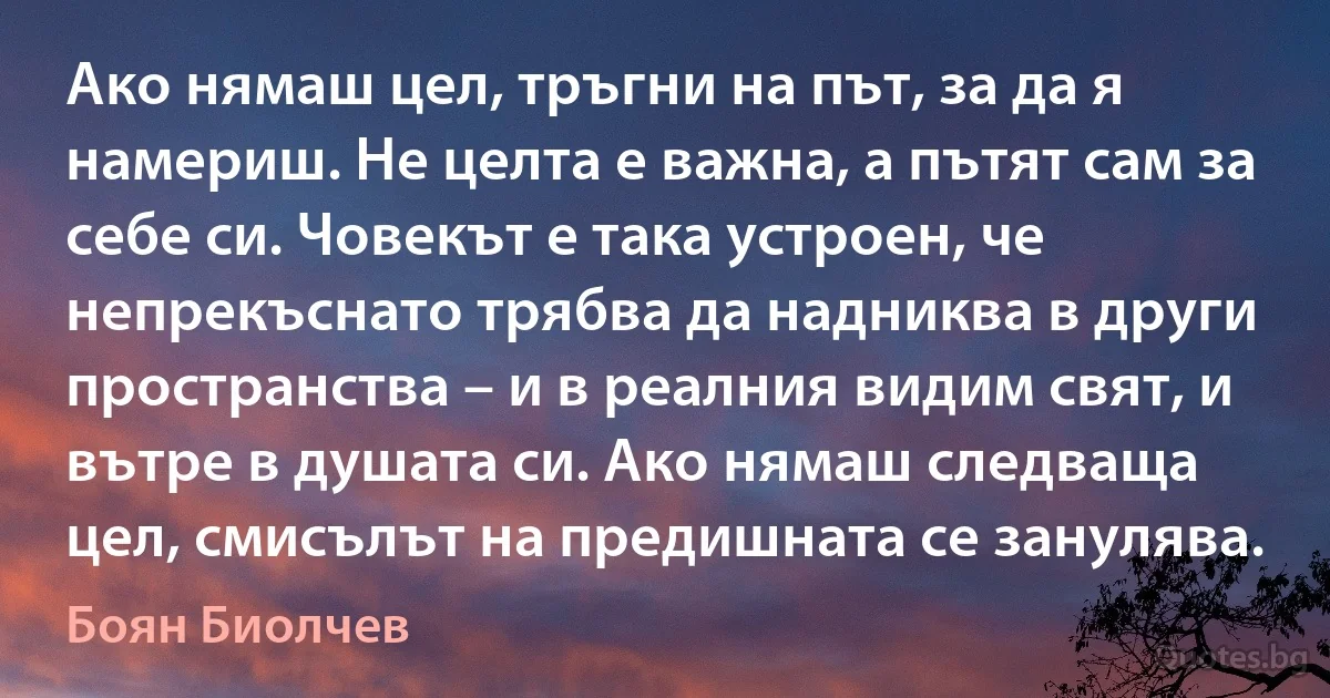 Ако нямаш цел, тръгни на път, за да я намериш. Не целта е важна, а пътят сам за себе си. Човекът е така устроен, че непрекъснато трябва да надниква в други пространства – и в реалния видим свят, и вътре в душата си. Ако нямаш следваща цел, смисълът на предишната се занулява. (Боян Биолчев)