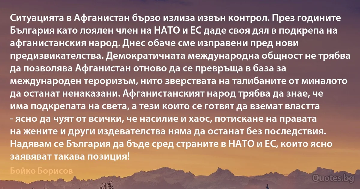 Ситуацията в Афганистан бързо излиза извън контрол. През годините България като лоялен член на НАТО и ЕС даде своя дял в подкрепа на афганистанския народ. Днес обаче сме изправени пред нови предизвикателства. Демократичната международна общност не трябва да позволява Афганистан отново да се превръща в база за международен тероризъм, нито зверствата на талибаните от миналото да останат ненаказани. Афганистанският народ трябва да знае, че има подкрепата на света, а тези които се готвят да вземат властта - ясно да чуят от всички, че насилие и хаос, потискане на правата на жените и други издевателства няма да останат без последствия. Надявам се България да бъде сред страните в НАТО и ЕС, които ясно заявяват такава позиция! (Бойко Борисов)