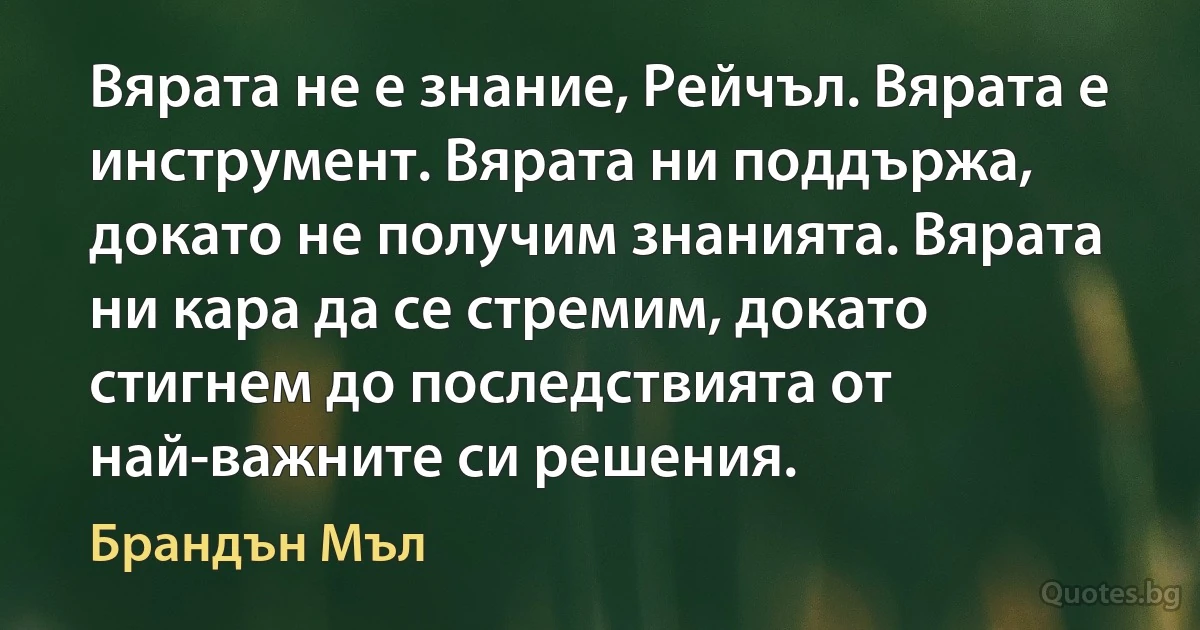 Вярата не е знание, Рейчъл. Вярата е инструмент. Вярата ни поддържа, докато не получим знанията. Вярата ни кара да се стремим, докато стигнем до последствията от най-важните си решения. (Брандън Мъл)