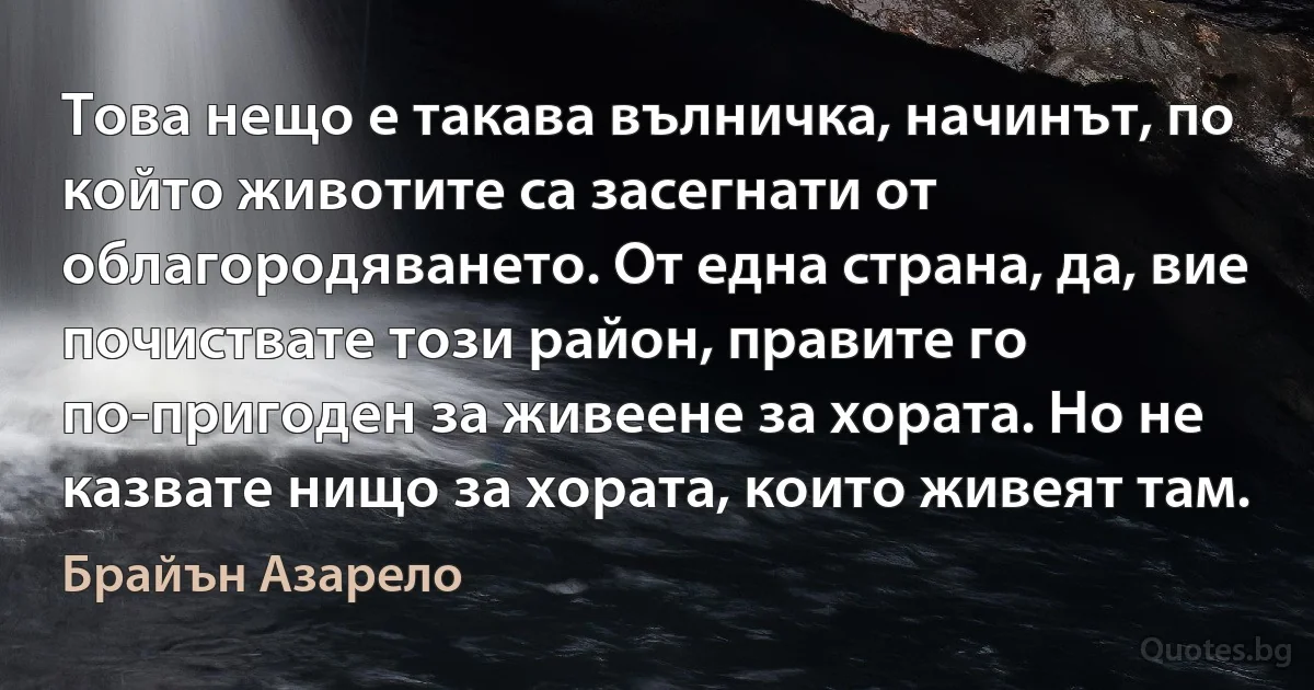 Това нещо е такава вълничка, начинът, по който животите са засегнати от облагородяването. От една страна, да, вие почиствате този район, правите го по-пригоден за живеене за хората. Но не казвате нищо за хората, които живеят там. (Брайън Азарело)