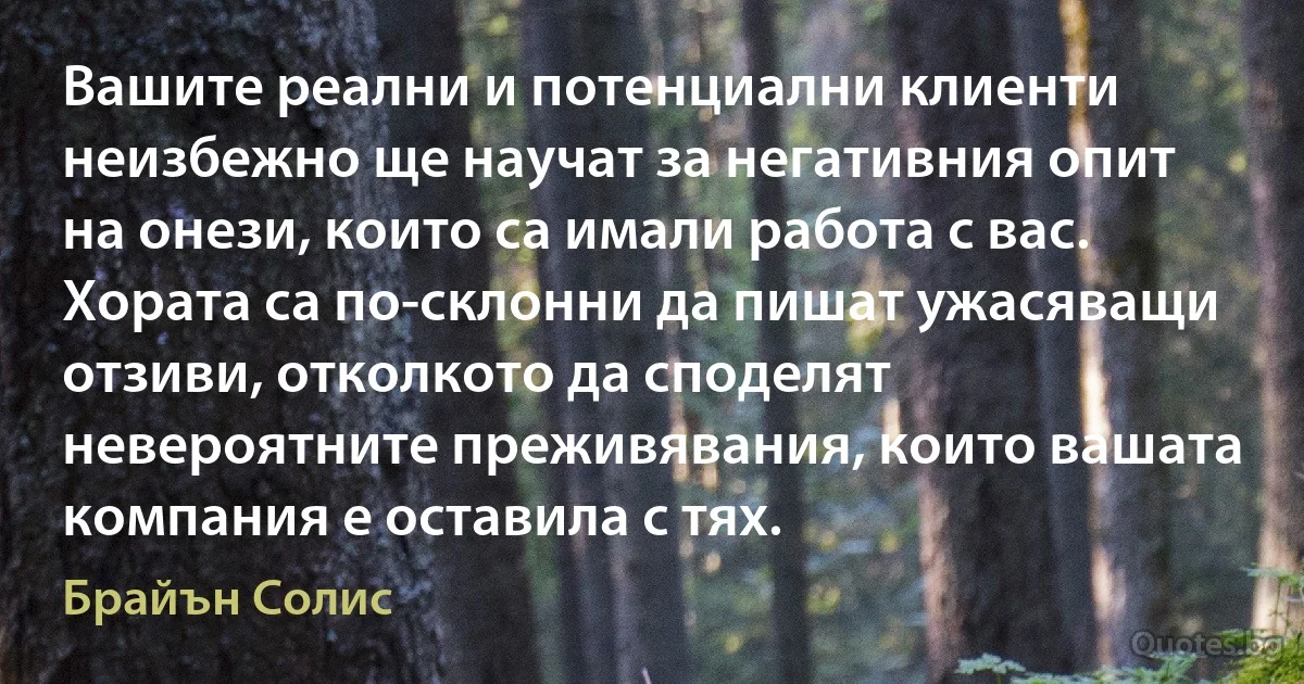 Вашите реални и потенциални клиенти неизбежно ще научат за негативния опит на онези, които са имали работа с вас. Хората са по-склонни да пишат ужасяващи отзиви, отколкото да споделят невероятните преживявания, които вашата компания е оставила с тях. (Брайън Солис)