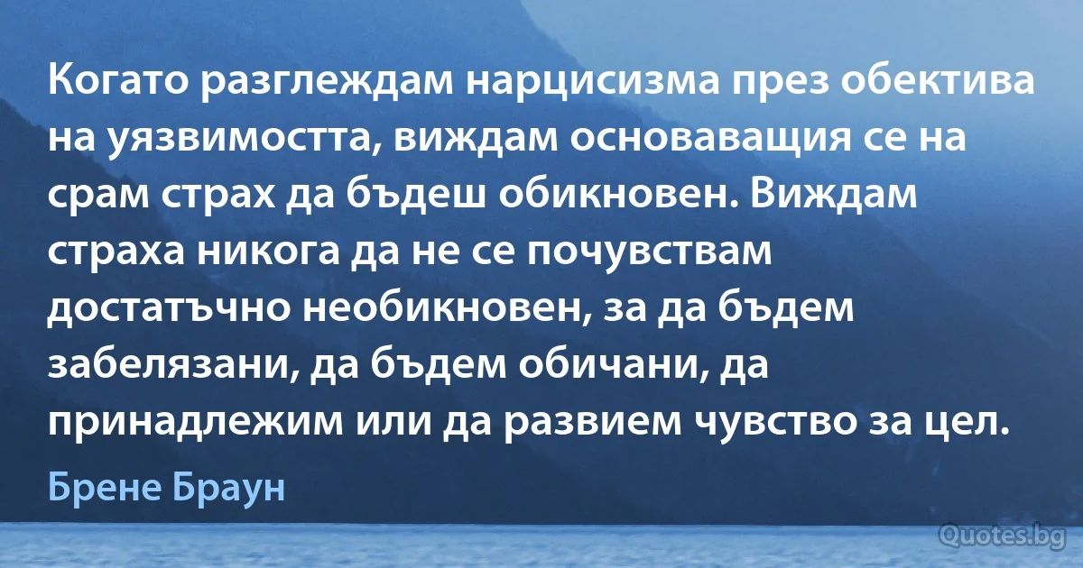 Когато разглеждам нарцисизма през обектива на уязвимостта, виждам основаващия се на срам страх да бъдеш обикновен. Виждам страха никога да не се почувствам достатъчно необикновен, за да бъдем забелязани, да бъдем обичани, да принадлежим или да развием чувство за цел. (Брене Браун)