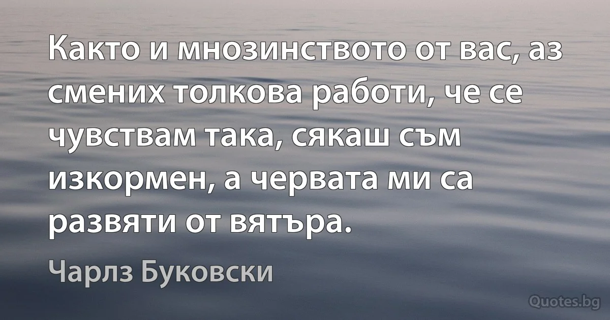 Както и мнозинството от вас, аз смених толкова работи, че се чувствам така, сякаш съм изкормен, а червата ми са развяти от вятъра. (Чарлз Буковски)