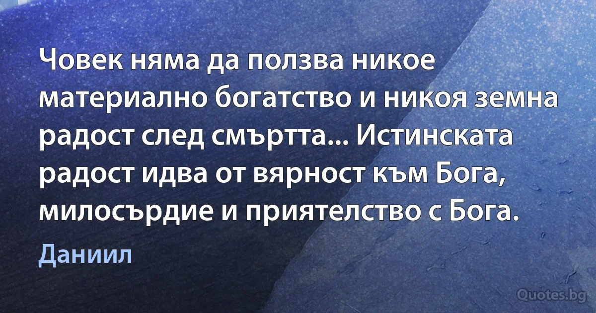 Човек няма да ползва никое материално богатство и никоя земна радост след смъртта... Истинската радост идва от вярност към Бога, милосърдие и приятелство с Бога. (Даниил)