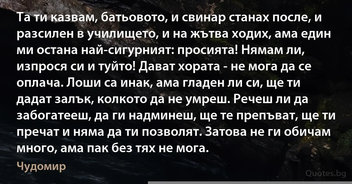 Та ти казвам, батьовото, и свинар станах после, и разсилен в училището, и на жътва ходих, ама един ми остана най-сигурният: просията! Нямам ли, изпрося си и туйто! Дават хората - не мога да се оплача. Лоши са инак, ама гладен ли си, ще ти дадат залък, колкото да не умреш. Речеш ли да забогатееш, да ги надминеш, ще те препъват, ще ти пречат и няма да ти позволят. Затова не ги обичам много, ама пак без тях не мога. (Чудомир)