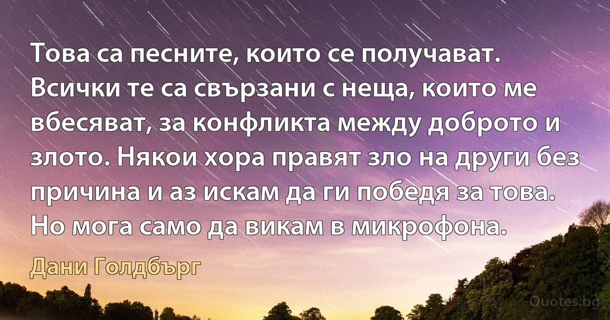 Това са песните, които се получават. Всички те са свързани с неща, които ме вбесяват, за конфликта между доброто и злото. Някои хора правят зло на други без причина и аз искам да ги победя за това. Но мога само да викам в микрофона. (Дани Голдбърг)