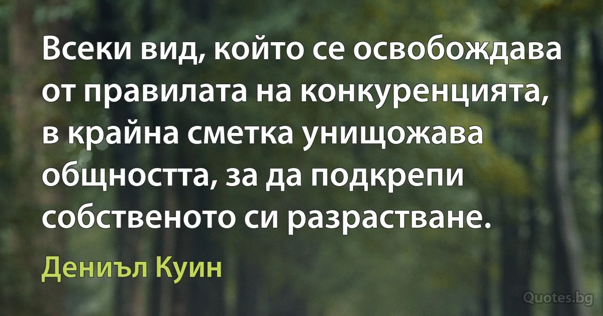 Всеки вид, който се освобождава от правилата на конкуренцията, в крайна сметка унищожава общността, за да подкрепи собственото си разрастване. (Дениъл Куин)