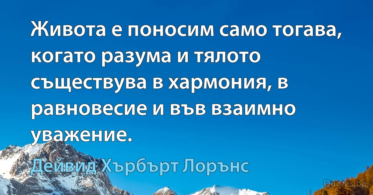 Живота е поносим само тогава, когато разума и тялото съществува в хармония, в равновесие и във взаимно уважение. (Дейвид Хърбърт Лорънс)