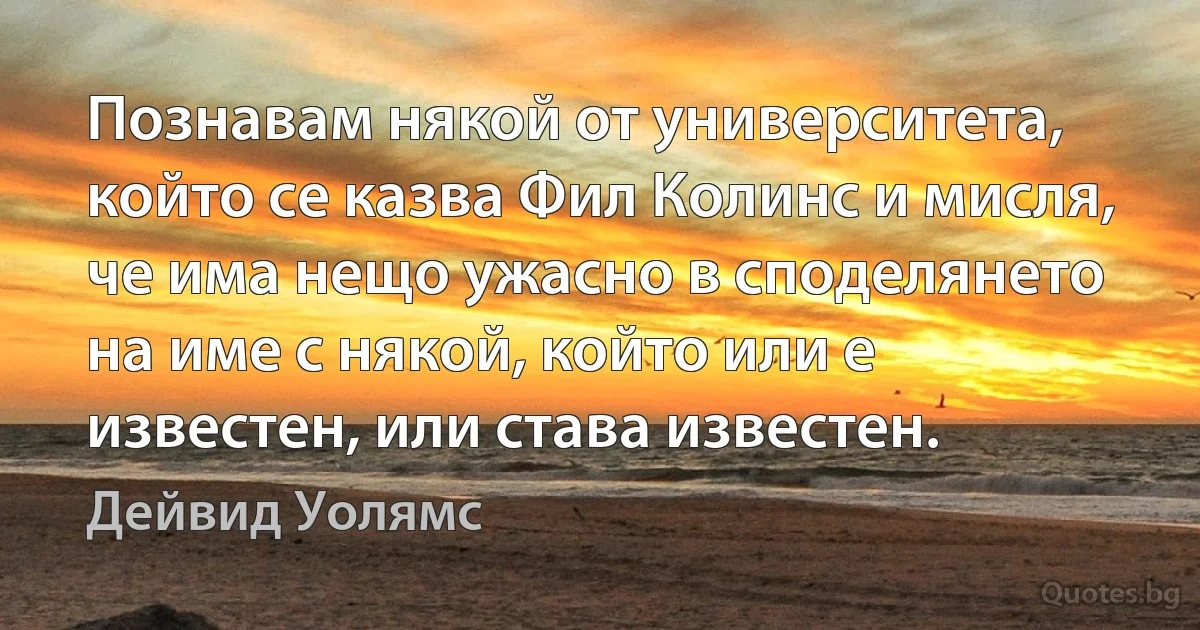 Познавам някой от университета, който се казва Фил Колинс и мисля, че има нещо ужасно в споделянето на име с някой, който или е известен, или става известен. (Дейвид Уолямс)