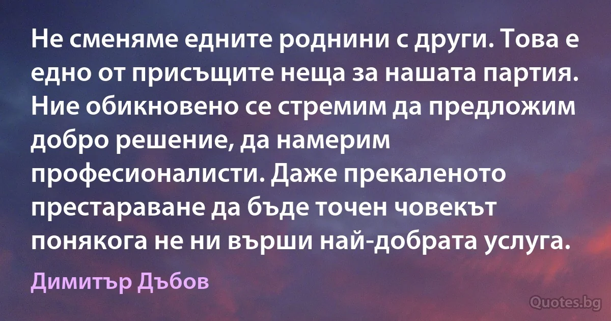 Не сменяме едните роднини с други. Това е едно от присъщите неща за нашата партия. Ние обикновено се стремим да предложим добро решение, да намерим професионалисти. Даже прекаленото престараване да бъде точен човекът понякога не ни върши най-добрата услуга. (Димитър Дъбов)