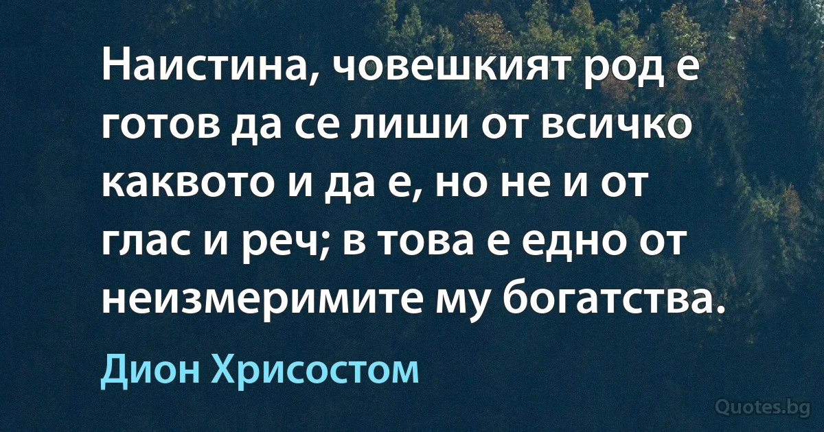 Наистина, човешкият род е готов да се лиши от всичко каквото и да е, но не и от глас и реч; в това е едно от неизмеримите му богатства. (Дион Хрисостом)