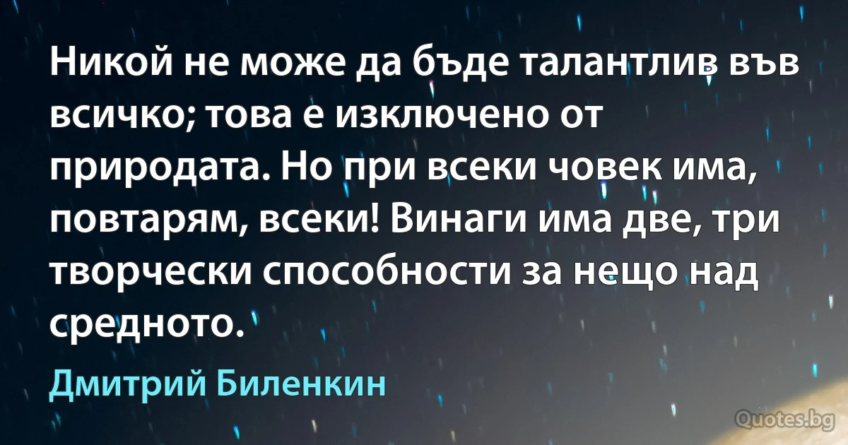 Никой не може да бъде талантлив във всичко; това е изключено от природата. Но при всеки човек има, повтарям, всеки! Винаги има две, три творчески способности за нещо над средното. (Дмитрий Биленкин)