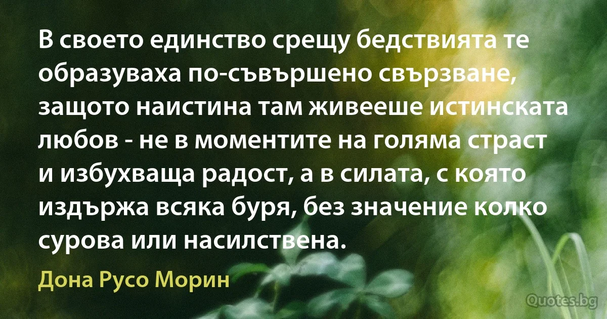 В своето единство срещу бедствията те образуваха по-съвършено свързване, защото наистина там живееше истинската любов - не в моментите на голяма страст и избухваща радост, а в силата, с която издържа всяка буря, без значение колко сурова или насилствена. (Дона Русо Морин)