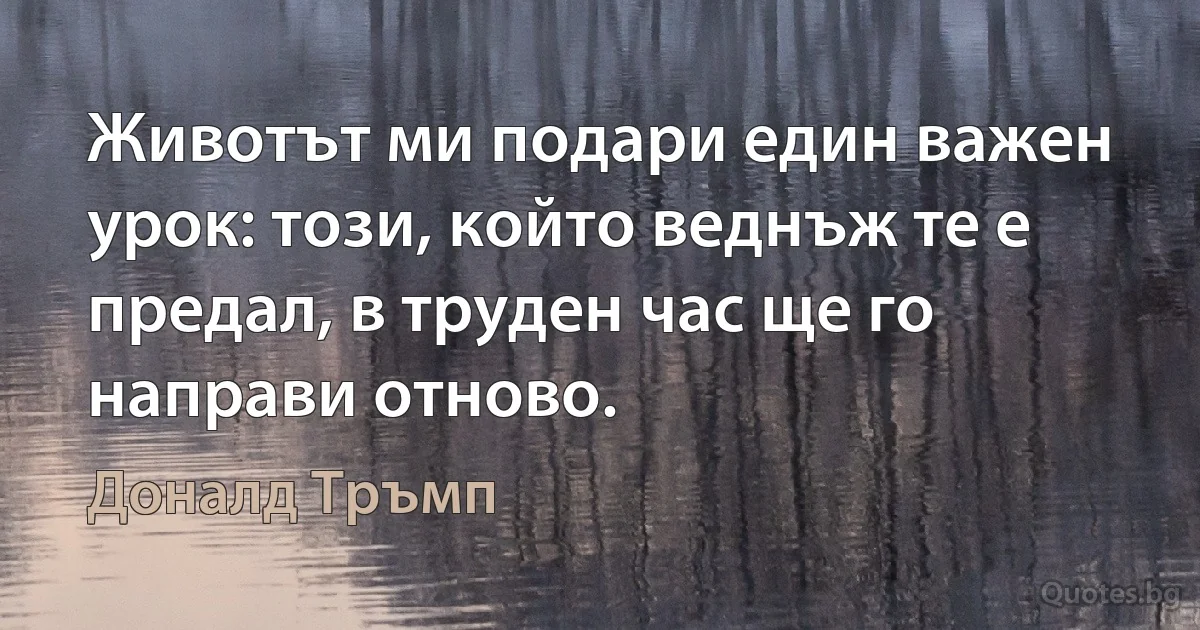 Животът ми подари един важен урок: този, който веднъж те е предал, в труден час ще го направи отново. (Доналд Тръмп)