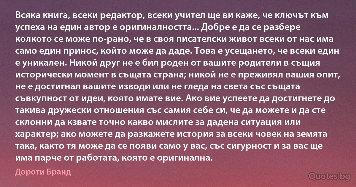 Всяка книга, всеки редактор, всеки учител ще ви каже, че ключът към успеха на един автор е оригиналността... Добре е да се разбере колкото се може по-рано, че в своя писателски живот всеки от нас има само един принос, който може да даде. Това е усещането, че всеки един е уникален. Никой друг не е бил роден от вашите родители в същия исторически момент в същата страна; никой не е преживял вашия опит, не е достигнал вашите изводи или не гледа на света със същата съвкупност от идеи, която имате вие. Ако вие успеете да достигнете до такива дружески отношения със самия себе си, че да можете и да сте склонни да кзвате точно какво мислите за дадена ситуация или характер; ако можете да разкажете история за всеки човек на земята така, както тя може да се появи само у вас, със сигурност и за вас ще има парче от работата, която е оригинална. (Дороти Бранд)