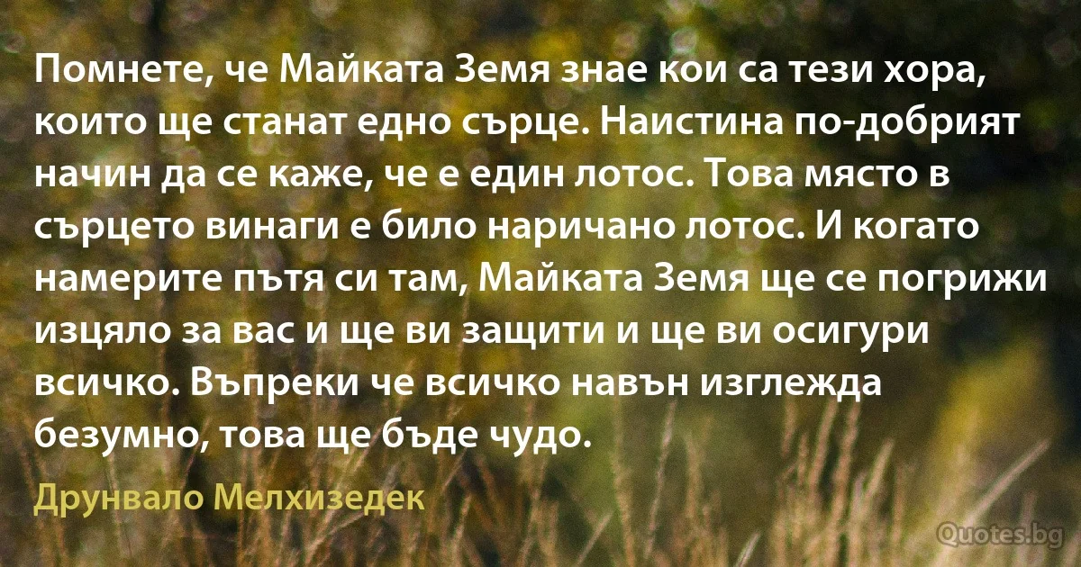 Помнете, че Майката Земя знае кои са тези хора, които ще станат едно сърце. Наистина по-добрият начин да се каже, че е един лотос. Това място в сърцето винаги е било наричано лотос. И когато намерите пътя си там, Майката Земя ще се погрижи изцяло за вас и ще ви защити и ще ви осигури всичко. Въпреки че всичко навън изглежда безумно, това ще бъде чудо. (Друнвало Мелхизедек)