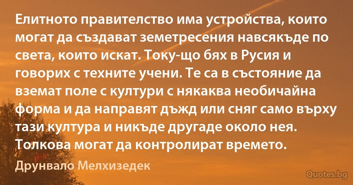 Елитното правителство има устройства, които могат да създават земетресения навсякъде по света, които искат. Току-що бях в Русия и говорих с техните учени. Те са в състояние да вземат поле с култури с някаква необичайна форма и да направят дъжд или сняг само върху тази култура и никъде другаде около нея. Толкова могат да контролират времето. (Друнвало Мелхизедек)