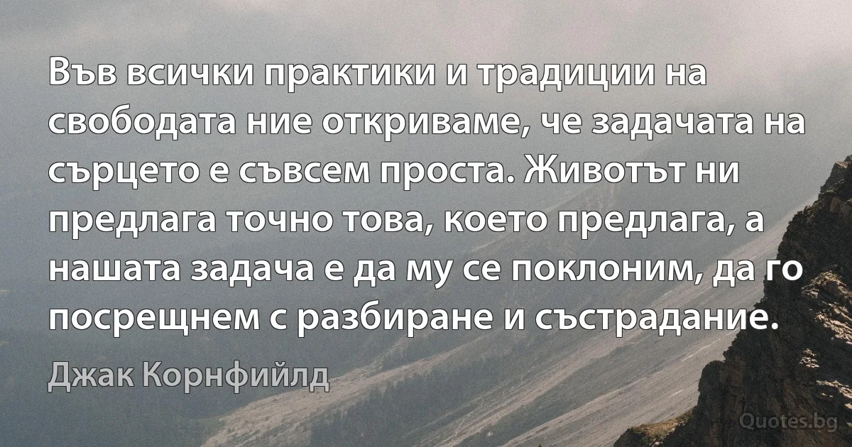 Във всички практики и традиции на свободата ние откриваме, че задачата на сърцето е съвсем проста. Животът ни предлага точно това, което предлага, а нашата задача е да му се поклоним, да го посрещнем с разбиране и състрадание. (Джак Корнфийлд)