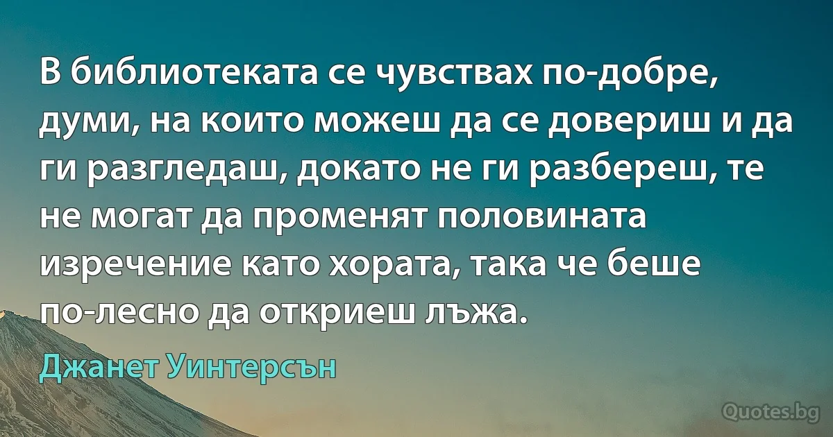 В библиотеката се чувствах по-добре, думи, на които можеш да се довериш и да ги разгледаш, докато не ги разбереш, те не могат да променят половината изречение като хората, така че беше по-лесно да откриеш лъжа. (Джанет Уинтерсън)