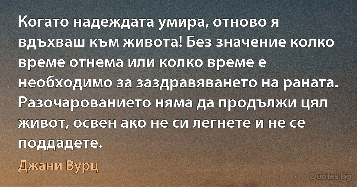 Когато надеждата умира, отново я вдъхваш към живота! Без значение колко време отнема или колко време е необходимо за заздравяването на раната. Разочарованието няма да продължи цял живот, освен ако не си легнете и не се поддадете. (Джани Вурц)