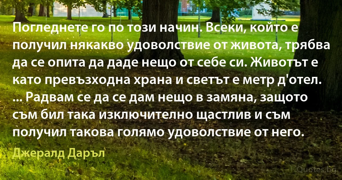 Погледнете го по този начин. Всеки, който е получил някакво удоволствие от живота, трябва да се опита да даде нещо от себе си. Животът е като превъзходна храна и светът е метр д'отел. ... Радвам се да се дам нещо в замяна, защото съм бил така изключително щастлив и съм получил такова голямо удоволствие от него. (Джералд Даръл)