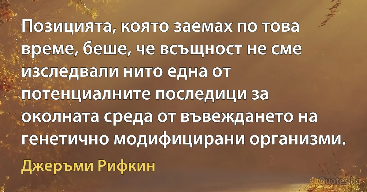 Позицията, която заемах по това време, беше, че всъщност не сме изследвали нито една от потенциалните последици за околната среда от въвеждането на генетично модифицирани организми. (Джеръми Рифкин)