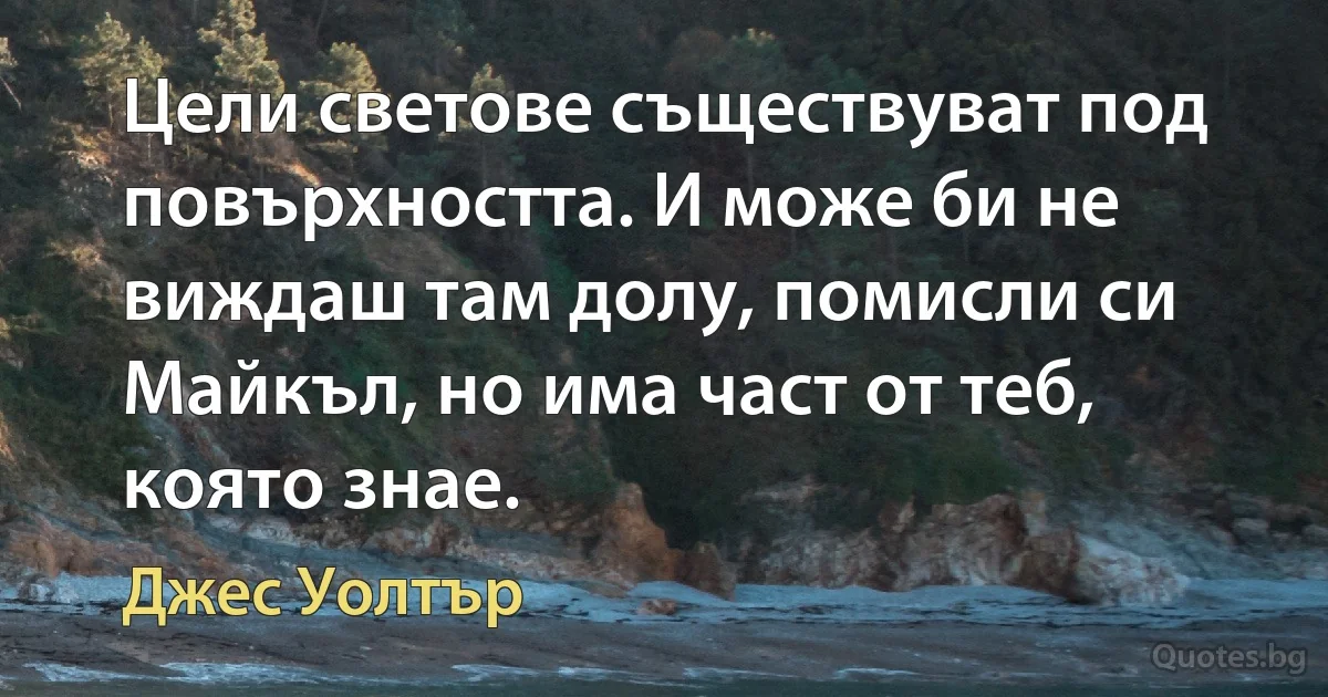 Цели светове съществуват под повърхността. И може би не виждаш там долу, помисли си Майкъл, но има част от теб, която знае. (Джес Уолтър)