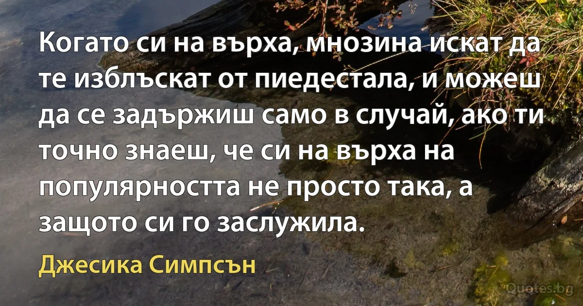 Когато си на върха, мнозина искат да те изблъскат от пиедестала, и можеш да се задържиш само в случай, ако ти точно знаеш, че си на върха на популярността не просто така, а защото си го заслужила. (Джесика Симпсън)