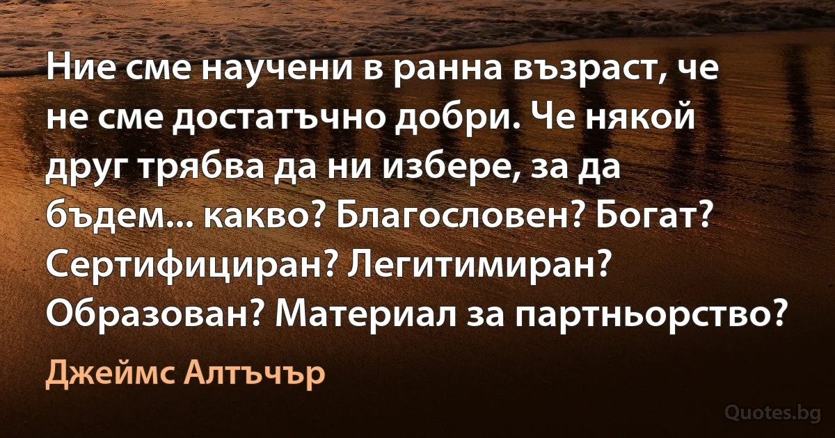 Ние сме научени в ранна възраст, че не сме достатъчно добри. Че някой друг трябва да ни избере, за да бъдем... какво? Благословен? Богат? Сертифициран? Легитимиран? Образован? Материал за партньорство? (Джеймс Алтъчър)