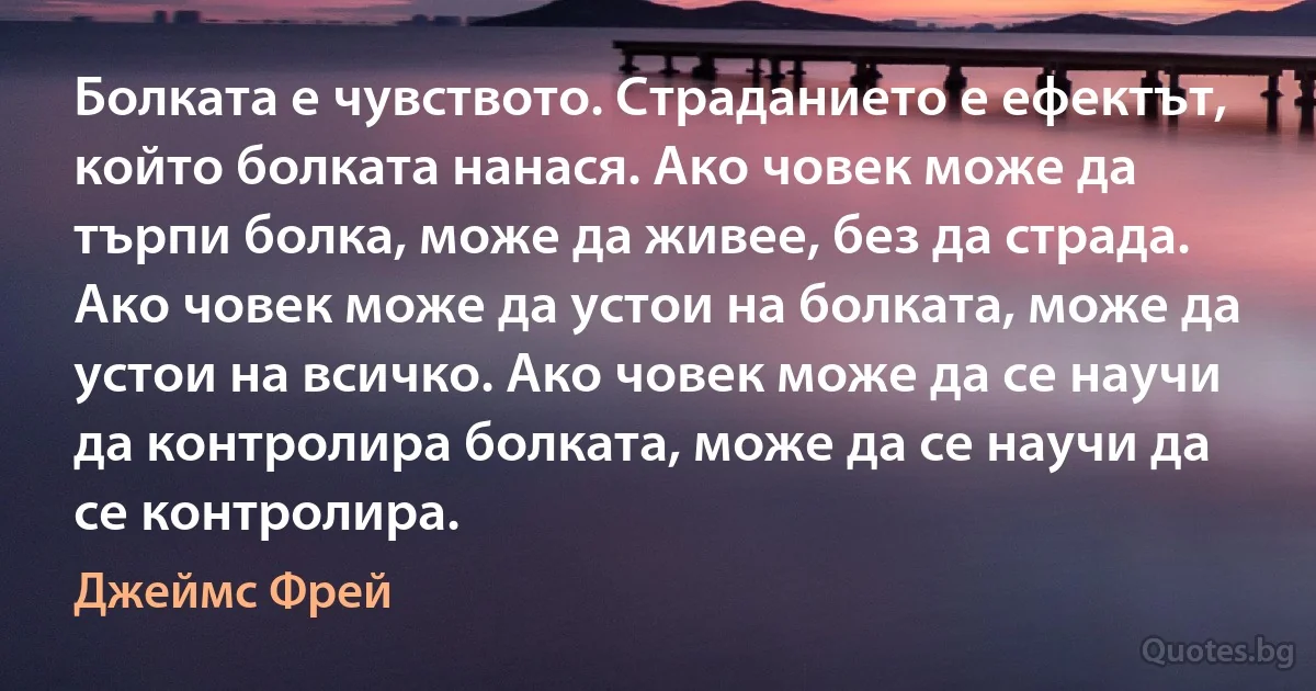 Болката е чувството. Страданието е ефектът, който болката нанася. Ако човек може да търпи болка, може да живее, без да страда. Ако човек може да устои на болката, може да устои на всичко. Ако човек може да се научи да контролира болката, може да се научи да се контролира. (Джеймс Фрей)