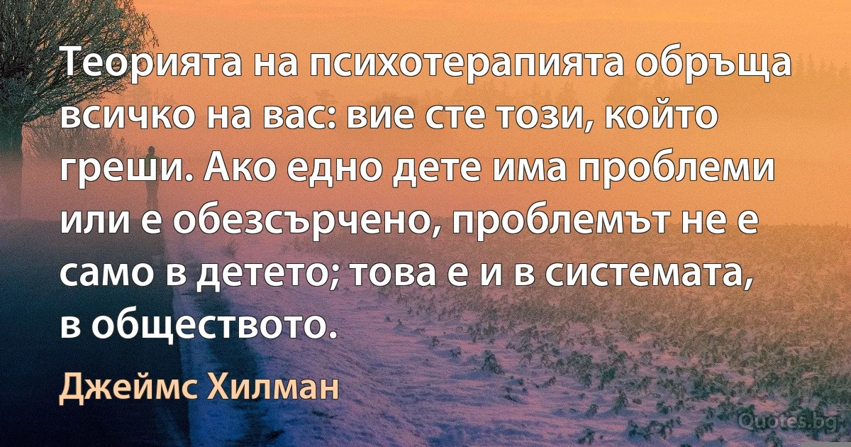 Теорията на психотерапията обръща всичко на вас: вие сте този, който греши. Ако едно дете има проблеми или е обезсърчено, проблемът не е само в детето; това е и в системата, в обществото. (Джеймс Хилман)